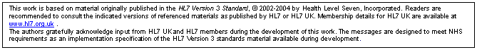Text Box: This work is based on material originally published in the HL7 Version 3 Standard,  2002-2004 by Health Level Seven, Incorporated. Readers are recommended to consult the indicated versions of referenced materials as published by HL7 or HL7 UK. Membership details for HL7 UK are available at www.hl7.org.uk .
The authors gratefully acknowledge input from HL7 UK and HL7 members during the development of this work. The messages are designed to meet NHS requirements as an implementation specification of the HL7 Version 3 standards material available during development.
